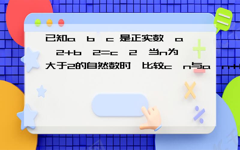 已知a,b,c 是正实数,a^2+b^2=c^2,当n为大于2的自然数时,比较c^n与a^n+b^n的大小