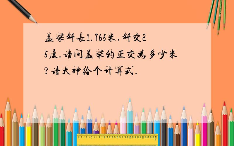 盖梁斜长1.765米,斜交25度.请问盖梁的正交为多少米?请大神给个计算式.