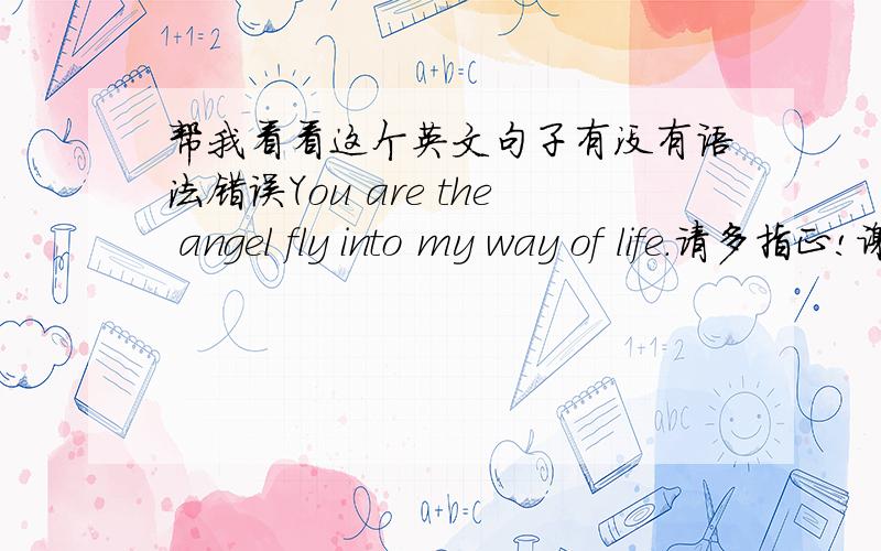 帮我看看这个英文句子有没有语法错误You are the angel fly into my way of life.请多指正!谢谢!或者有更好的表达法.我想表达飞来，不是现在才有的，已经飞来了，而且目前为止还没有离开,到底是fle