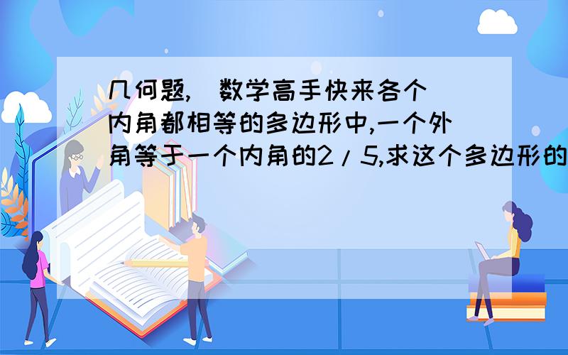 几何题,  数学高手快来各个内角都相等的多边形中,一个外角等于一个内角的2/5,求这个多边形的每一个内角的度数和他的边数