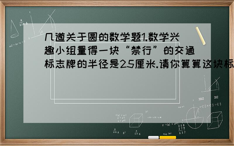 几道关于圆的数学题1.数学兴趣小组量得一块“禁行”的交通标志牌的半径是25厘米.请你算算这块标志牌的周长是多少厘米.2.一辆自行车车轮的直径是0.71米,他滚动一圈前进多少米?（得数保