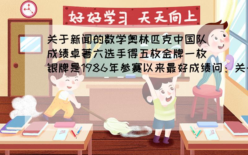 关于新闻的数学奥林匹克中国队成绩卓著六选手得五枚金牌一枚银牌是1986年参赛以来最好成绩问：关于标题六选手得五枚金牌一枚银牌是—— 作用（）数学奥林匹克中国队成绩卓著——作