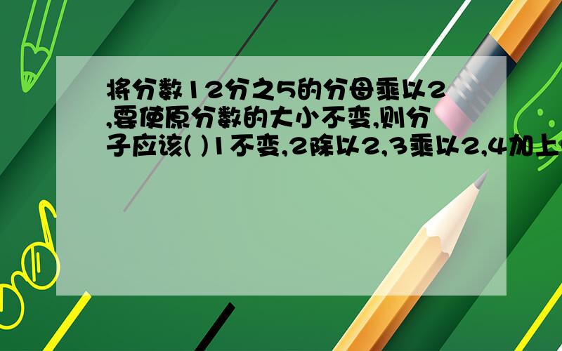 将分数12分之5的分母乘以2,要使原分数的大小不变,则分子应该( )1不变,2除以2,3乘以2,4加上5A:1、2,B:2、3,C：3、4,D:2、4