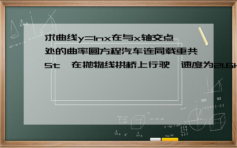 求曲线y=lnx在与x轴交点处的曲率圆方程汽车连同载重共5t,在抛物线拱桥上行驶,速度为21.6km/h,桥的跨度为10m拱的矢高为0.25m,求汽车越过桥顶时对桥的压力