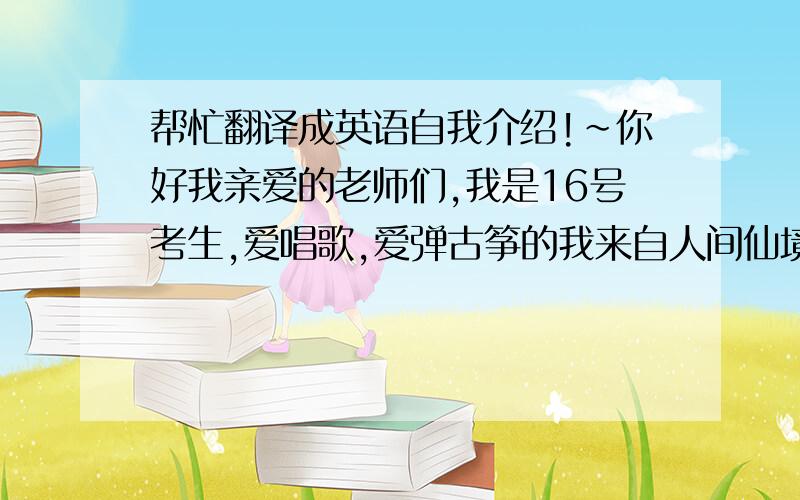 帮忙翻译成英语自我介绍!~你好我亲爱的老师们,我是16号考生,爱唱歌,爱弹古筝的我来自人间仙境最美烟台,作为一个典型的狮子座女生,热情是我的性格,负责是我的态度,播音主持作为我最初