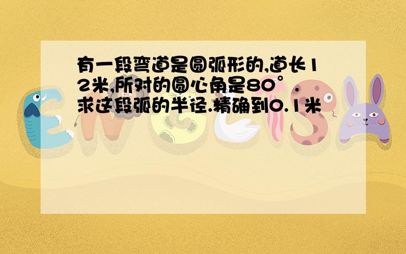 有一段弯道是圆弧形的,道长12米,所对的圆心角是80°.求这段弧的半径.精确到0.1米