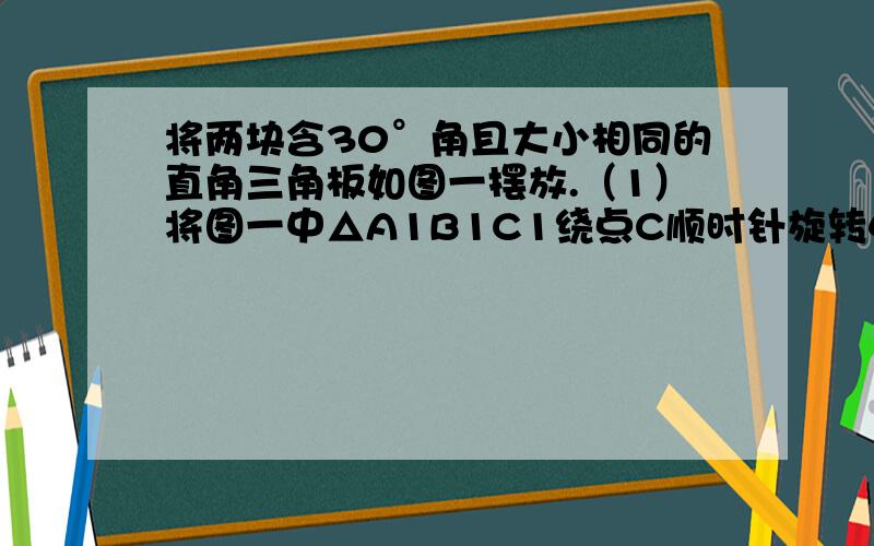 将两块含30°角且大小相同的直角三角板如图一摆放.（1）将图一中△A1B1C1绕点C顺时针旋转45°得图二,P1是A1C1与AB的交点,求证：CP1=根号2/2 AP1.(2)若将图二中的△A1B1C1再绕点C顺时针旋转30°得图