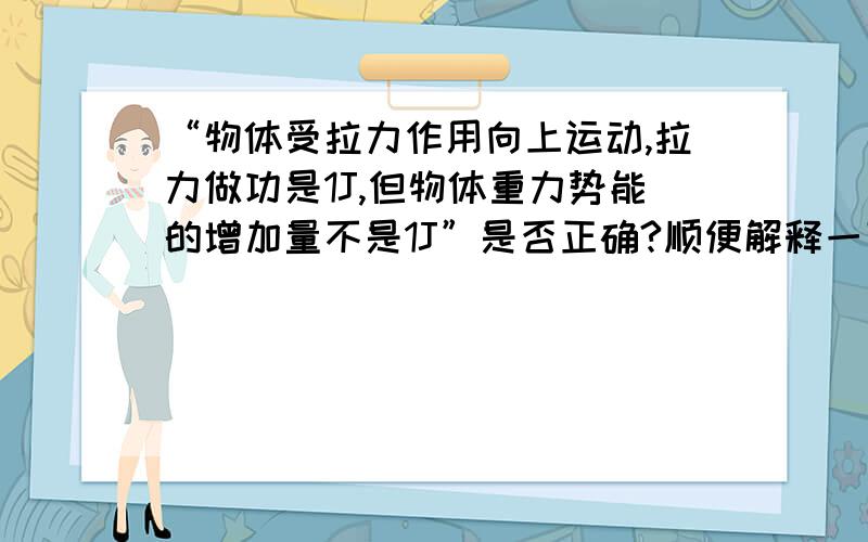 “物体受拉力作用向上运动,拉力做功是1J,但物体重力势能的增加量不是1J”是否正确?顺便解释一下!谢谢是判断题!