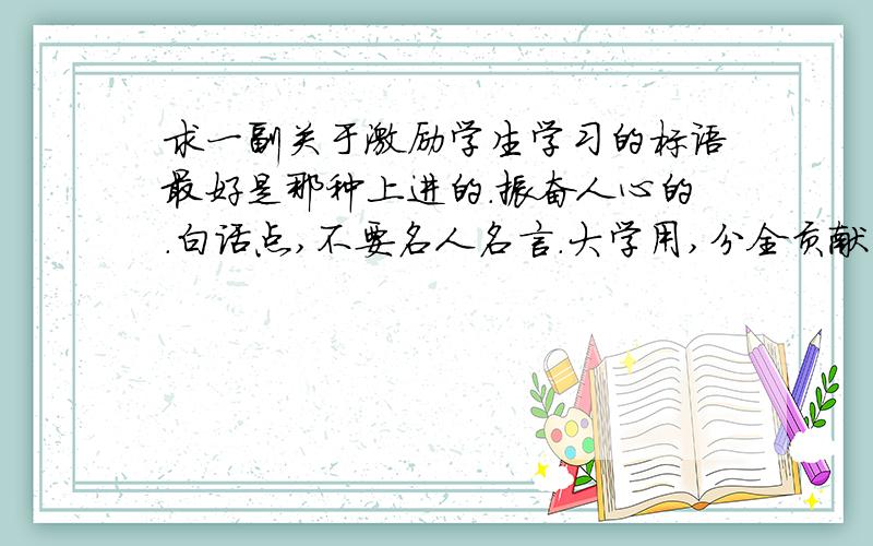 求一副关于激励学生学习的标语最好是那种上进的.振奋人心的.白话点,不要名人名言.大学用,分全贡献出来了.高职院校走廊里用的,比如：努力学习吧!为了你期盼的父母,更为了你的明天.这个