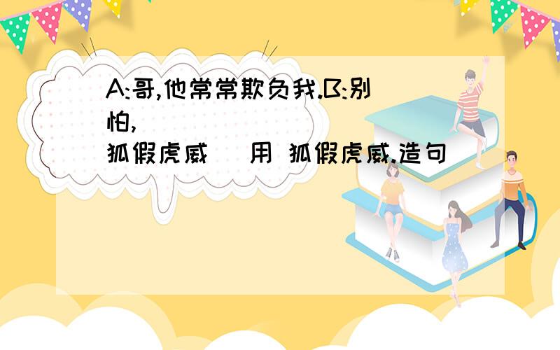 A:哥,他常常欺负我.B:别怕,___________（狐假虎威） 用 狐假虎威.造句 ☺