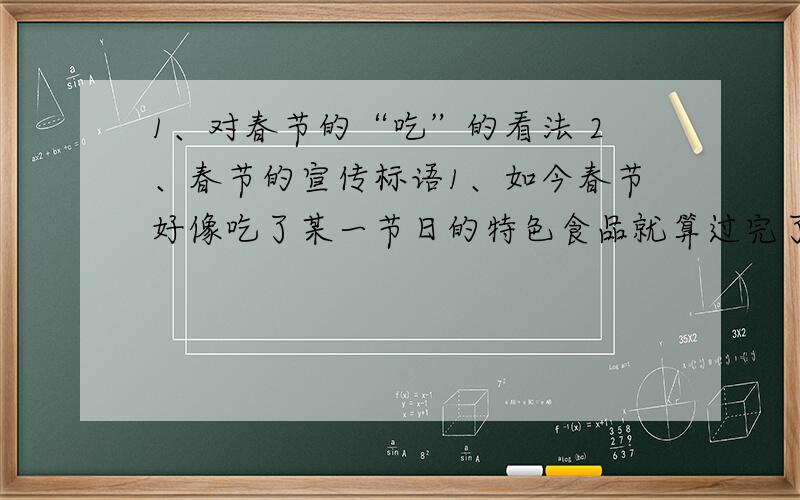 1、对春节的“吃”的看法 2、春节的宣传标语1、如今春节好像吃了某一节日的特色食品就算过完了,商家为了推销节日食品,大肆炒作,为“吃”推波助澜.对此你怎么看?2、重视传统节日内涵,