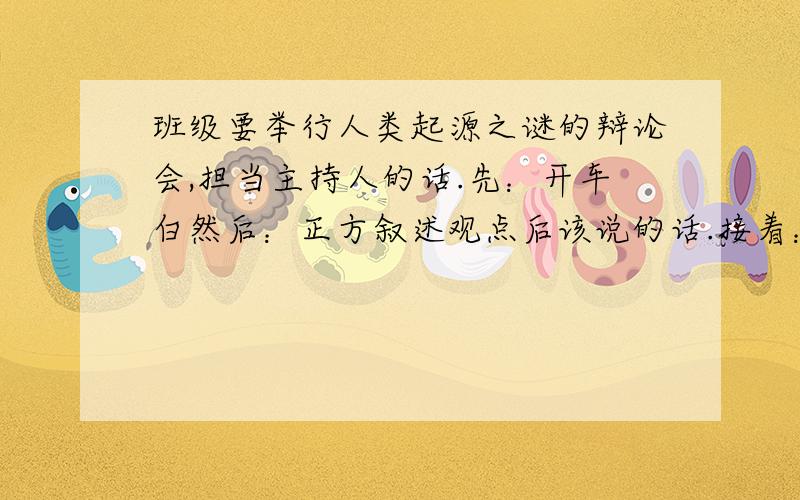 班级要举行人类起源之谜的辩论会,担当主持人的话.先：开车白然后：正方叙述观点后该说的话.接着：反方叙述的观点后该说的话.最后总结既然说有固定模式   就把模式说出来