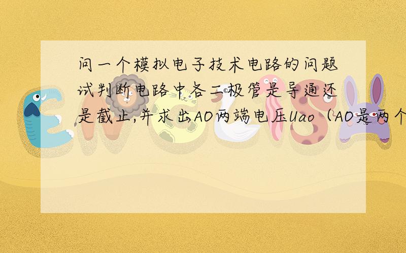 问一个模拟电子技术电路的问题试判断电路中各二极管是导通还是截止,并求出AO两端电压Uao（AO是两个小圆圈）过程详细一点,拜托了!忘了接地