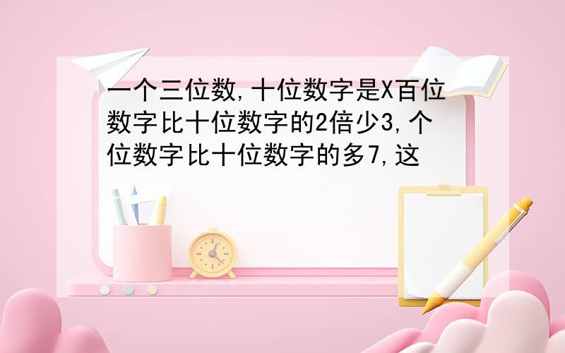 一个三位数,十位数字是X百位数字比十位数字的2倍少3,个位数字比十位数字的多7,这