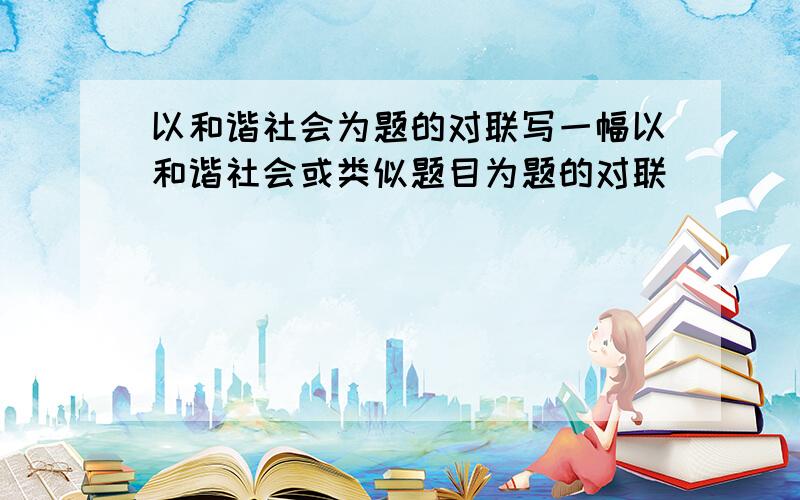 以和谐社会为题的对联写一幅以和谐社会或类似题目为题的对联