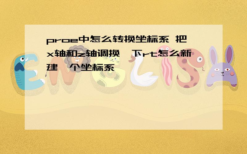 proe中怎么转换坐标系 把x轴和z轴调换一下rt怎么新建一个坐标系