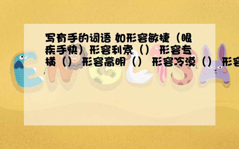 写有手的词语 如形容敏捷（眼疾手快）形容利索（） 形容专横（） 形容高明（） 形容冷漠（） 形容顺利（） 形容亲密（） 形容聪颖（） 形容惊慌（）形容凶狠（） 形容无能（）