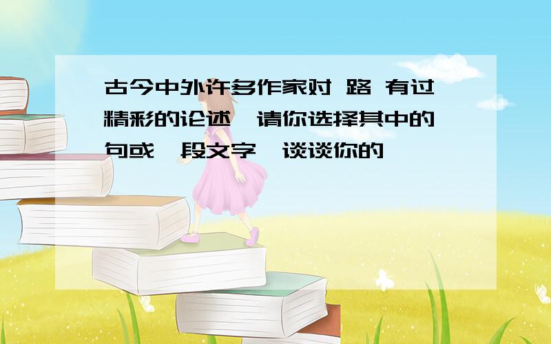 古今中外许多作家对 路 有过精彩的论述,请你选择其中的一句或一段文字,谈谈你的