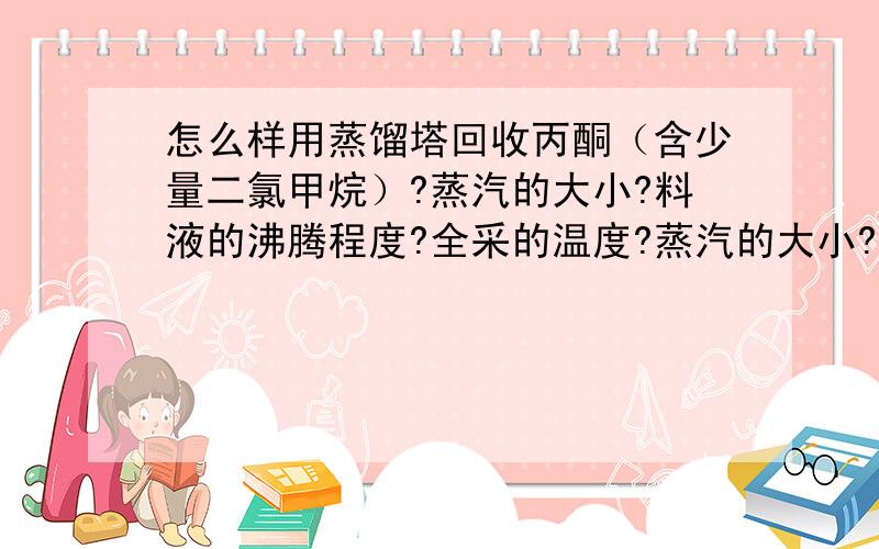 怎么样用蒸馏塔回收丙酮（含少量二氯甲烷）?蒸汽的大小?料液的沸腾程度?全采的温度?蒸汽的大小?料液的沸腾程度?是少量沸腾还是呈啤酒泡沫状沸腾?全采的温度?塔釜温度?塔顶塔中温度?