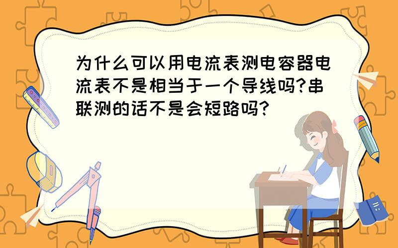 为什么可以用电流表测电容器电流表不是相当于一个导线吗?串联测的话不是会短路吗?