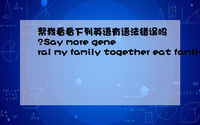 帮我看看下列英语有语法错误吗?Say more general my family together eat family reunion dinner,everyone laughs,speak one's mind freely,happy.My family happy and healthy,work smoothly.