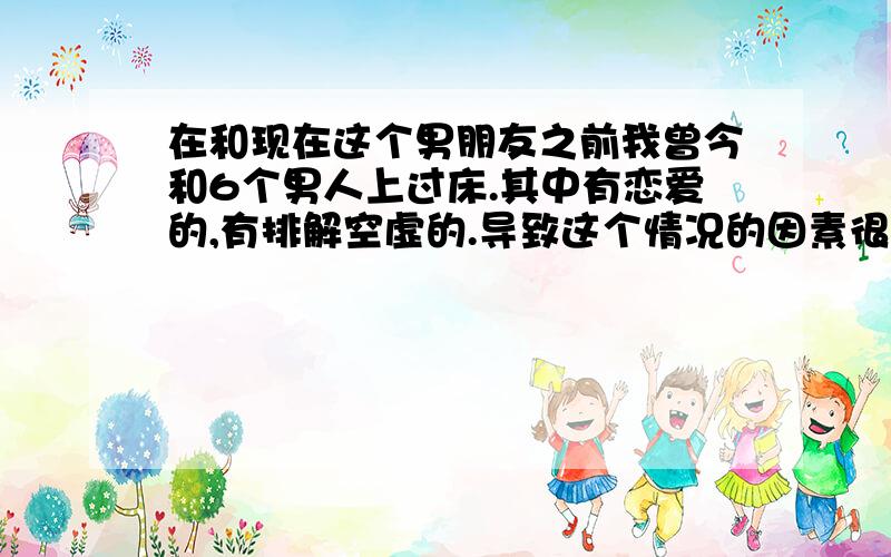 在和现在这个男朋友之前我曾今和6个男人上过床.其中有恋爱的,有排解空虚的.导致这个情况的因素很多.有好奇,那个时候的人生观,价值观和现在久然不同.那个时候一直没有遇到一个令自己