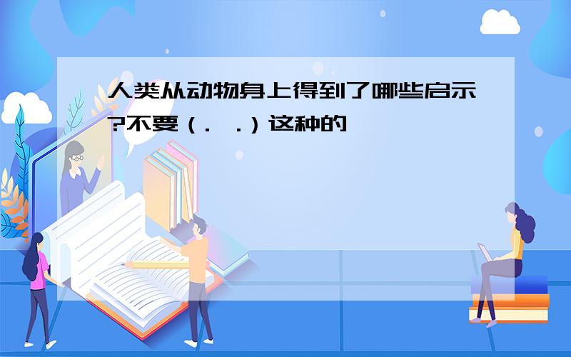 人类从动物身上得到了哪些启示?不要（.—.）这种的