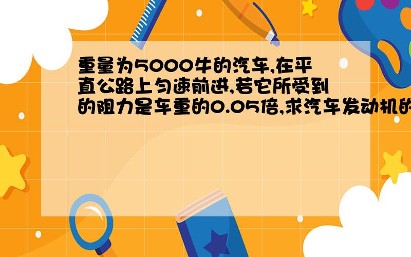 重量为5000牛的汽车,在平直公路上匀速前进,若它所受到的阻力是车重的0.05倍,求汽车发动机的牵引%