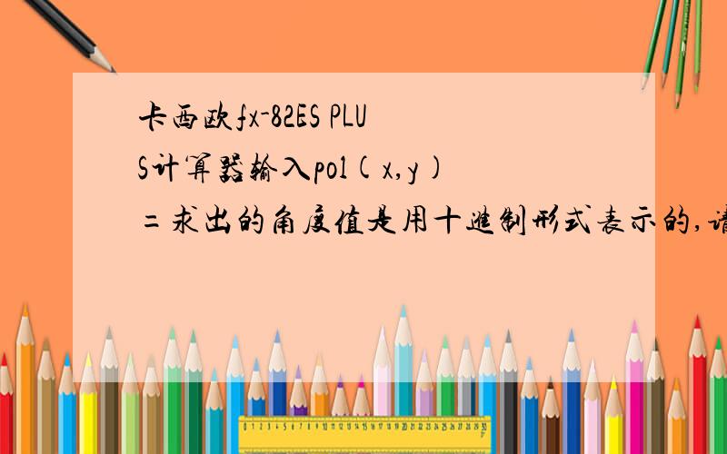 卡西欧fx-82ES PLUS计算器输入pol(x,y)=求出的角度值是用十进制形式表示的,请问要怎么样才能直接将其转化用度分秒的六十进制形式表示,我试着按了很多键都没能决这一问题,说明书又让我给弄