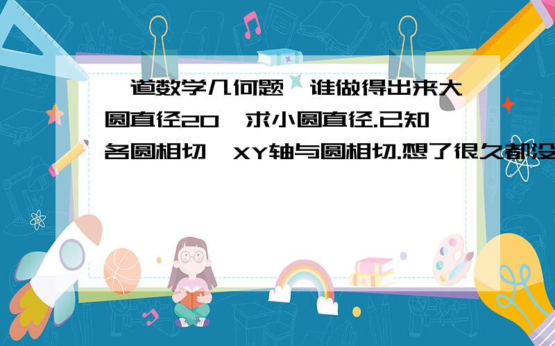 一道数学几何题,谁做得出来大圆直径20,求小圆直径.已知各圆相切,XY轴与圆相切.想了很久都没有思路,1楼：图来了，网址2楼：先不说没搞清直径半径，你都没用到边上两个小圆，没有这些小