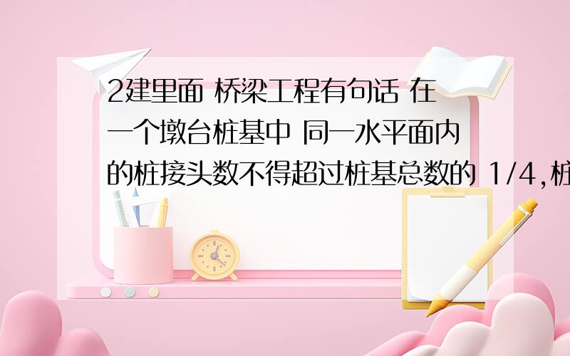 2建里面 桥梁工程有句话 在一个墩台桩基中 同一水平面内的桩接头数不得超过桩基总数的 1/4,桩的接头数是指的什么,请带入数据给解释下,不太懂这句话