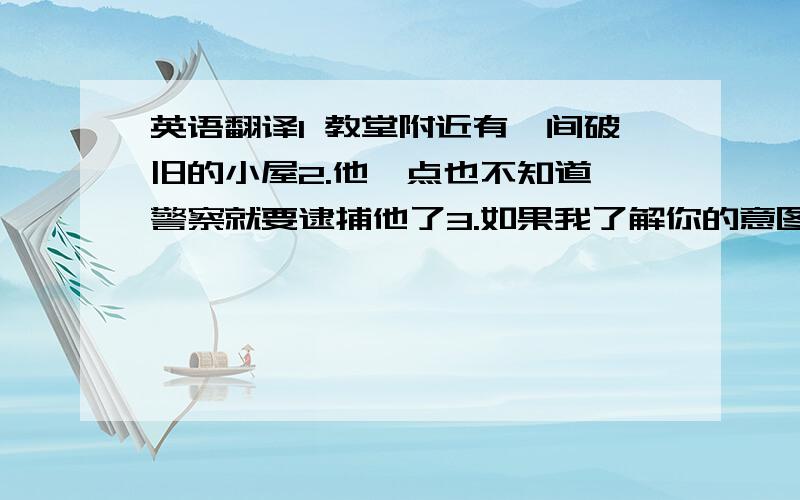 英语翻译1 教堂附近有一间破旧的小屋2.他一点也不知道,警察就要逮捕他了3.如果我了解你的意图,我就不会浪费时间和你解释了4.那记号很小,我几乎看不到5.无论什么情况下我们都不要放弃计