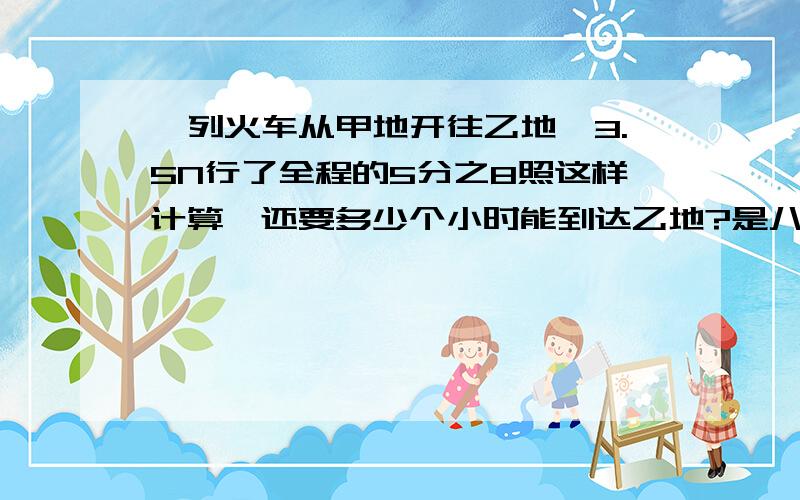 一列火车从甲地开往乙地,3.5N行了全程的5分之8照这样计算,还要多少个小时能到达乙地?是八分之5,打错了