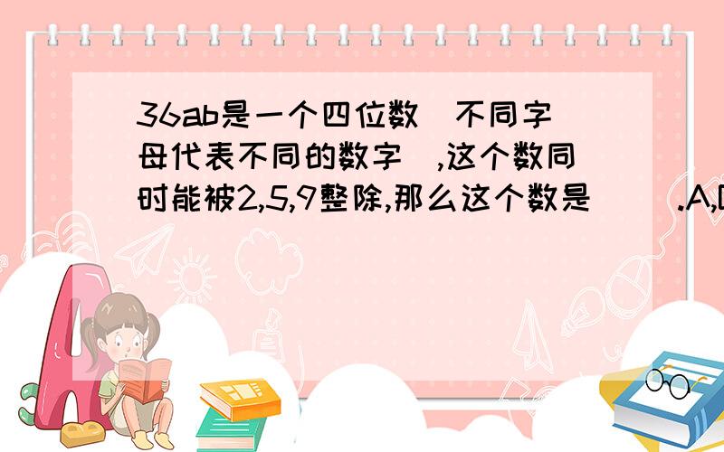 36ab是一个四位数（不同字母代表不同的数字）,这个数同时能被2,5,9整除,那么这个数是（ ）.A,B是来年哥哥自然数,A*B表示A+B÷3,那么20*（10*6）=（ ）.A,B是两个自然数，A*B表示A+B÷3，那么20*（10*