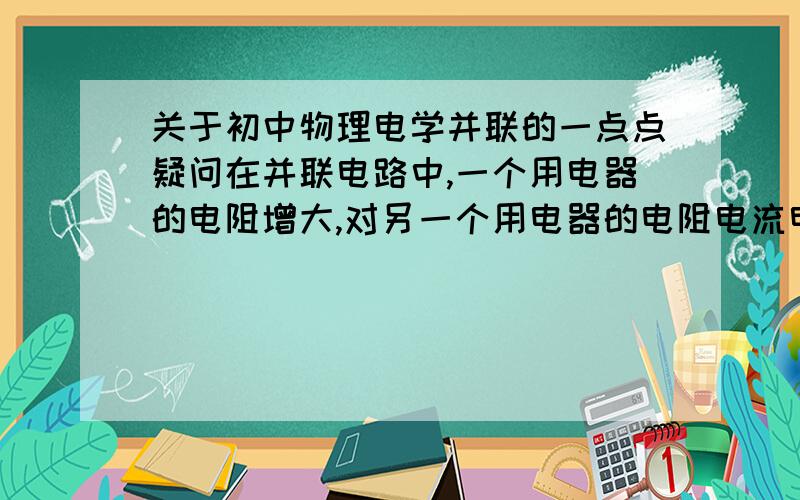 关于初中物理电学并联的一点点疑问在并联电路中,一个用电器的电阻增大,对另一个用电器的电阻电流电压功率有什么影响,对整个电路的总电流、总电阻、总功率有什么影响