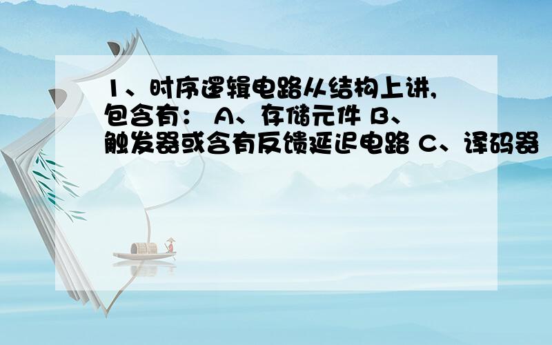 1、时序逻辑电路从结构上讲,包含有： A、存储元件 B、触发器或含有反馈延迟电路 C、译码器   2、2、时序逻辑电路的输出信号： A、与当时的输入信号无关 B、与当时的输入信号有关 C、与电