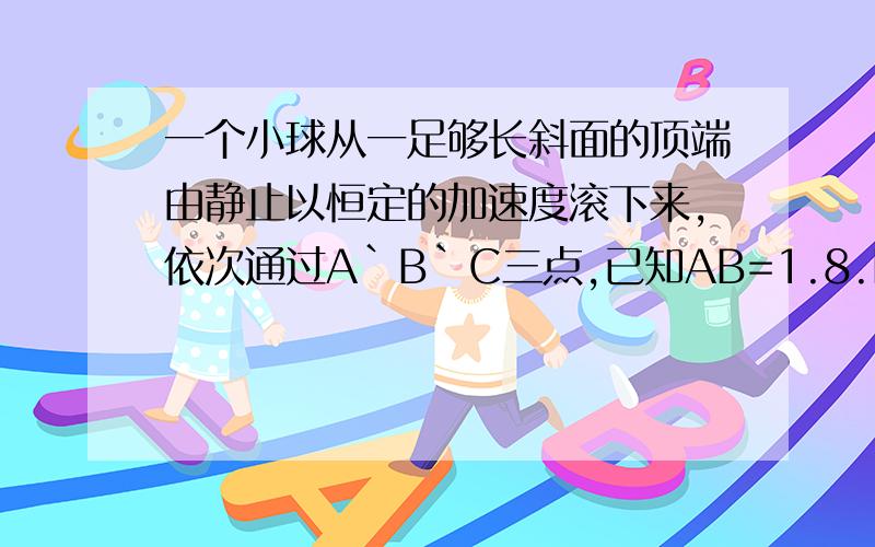 一个小球从一足够长斜面的顶端由静止以恒定的加速度滚下来,依次通过A`B`C三点,已知AB=1.8.BC=4.2,小球通过AB,BC所用时间均为2s,求：（1）小球下滑时的加速度大小?（2）小球通过C点的速度是多