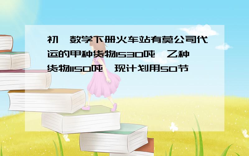 初一数学下册火车站有莫公司代运的甲种货物1530吨,乙种货物1150吨,现计划用50节