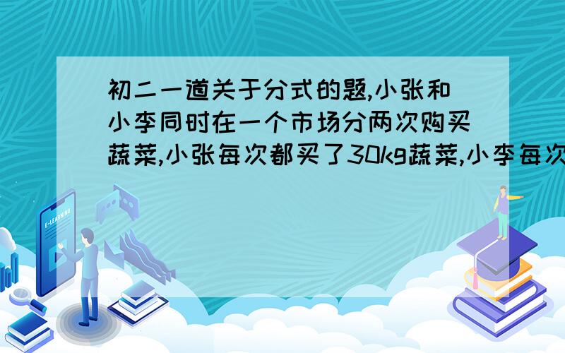 初二一道关于分式的题,小张和小李同时在一个市场分两次购买蔬菜,小张每次都买了30kg蔬菜,小李每次都用30元钱去买菜,由于价格上涨,第二次购买时每千克上涨了0.2元,在这种情况下,谁的购买