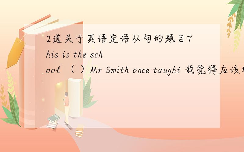 2道关于英语定语从句的题目This is the school （ ）Mr Smith once taught 我觉得应该填which活that 我觉得taught不是及物动词吗?从句缺宾语,先行词又是物,我觉得应该which where我觉得从句缺宾语啊,而不是