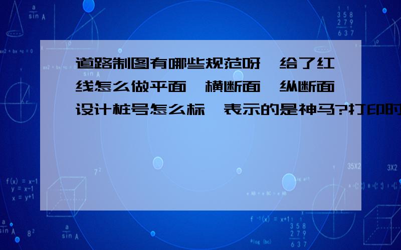 道路制图有哪些规范呀,给了红线怎么做平面,横断面,纵断面设计桩号怎么标,表示的是神马?打印时的线性一般怎么设置,一般设多宽比较合适,还有纵断面详解