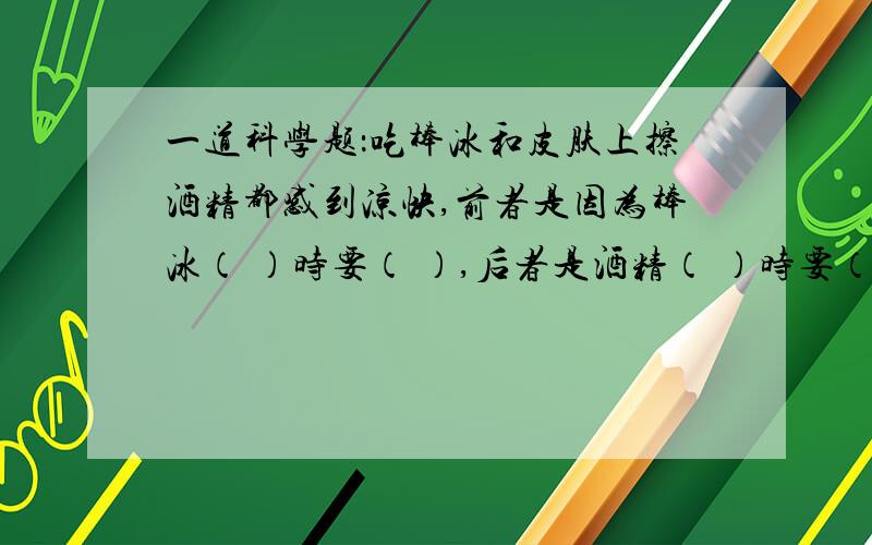 一道科学题：吃棒冰和皮肤上擦酒精都感到凉快,前者是因为棒冰（ ）时要（ ）,后者是酒精（ ）时要（）帮个忙哈