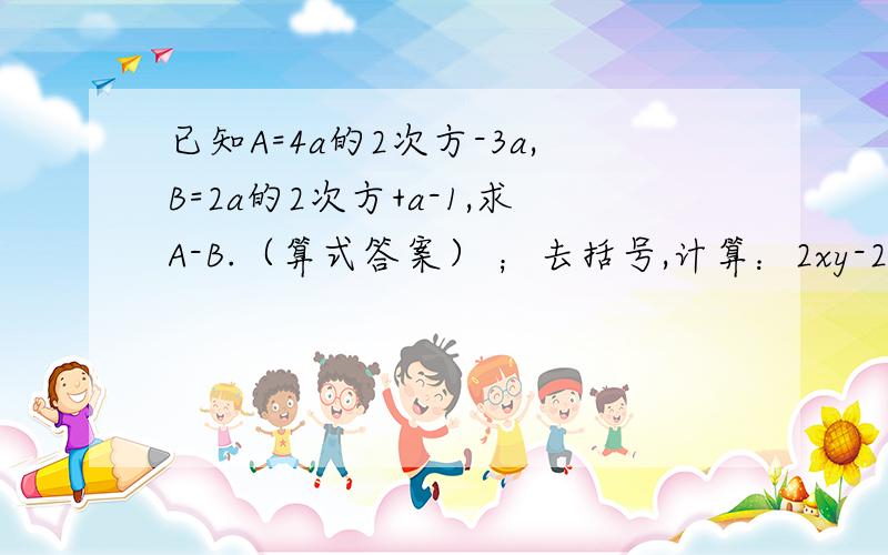 已知A=4a的2次方-3a,B=2a的2次方+a-1,求A-B.（算式答案） ；去括号,计算：2xy-2分之一（4xy-8x的2次方y的2次方）+2（3xy-5x的2次方y的2次方）,其中x=2分之三,y=-3分之2；（x的2次方+2分之1xy+2分之1y的2次