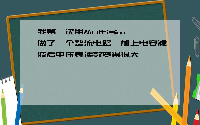 我第一次用Multisim,做了一个整流电路,加上电容滤波后电压表读数变得很大,