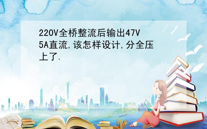 220V全桥整流后输出47V5A直流,该怎样设计,分全压上了.