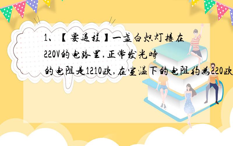 1、【要过程】一盏白炽灯接在220V的电路里,正常发光时的电阻是1210欧,在室温下的电阻约为220欧,求这个等在刚开启的一瞬间通过的电流和正常发光时的电流,解释为什么灯泡的灯丝通常是在开