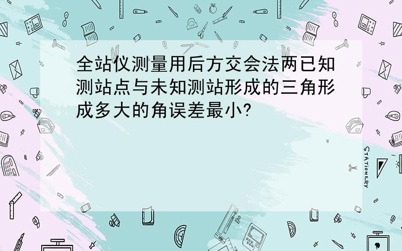 全站仪测量用后方交会法两已知测站点与未知测站形成的三角形成多大的角误差最小?