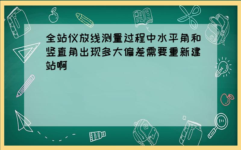 全站仪放线测量过程中水平角和竖直角出现多大偏差需要重新建站啊