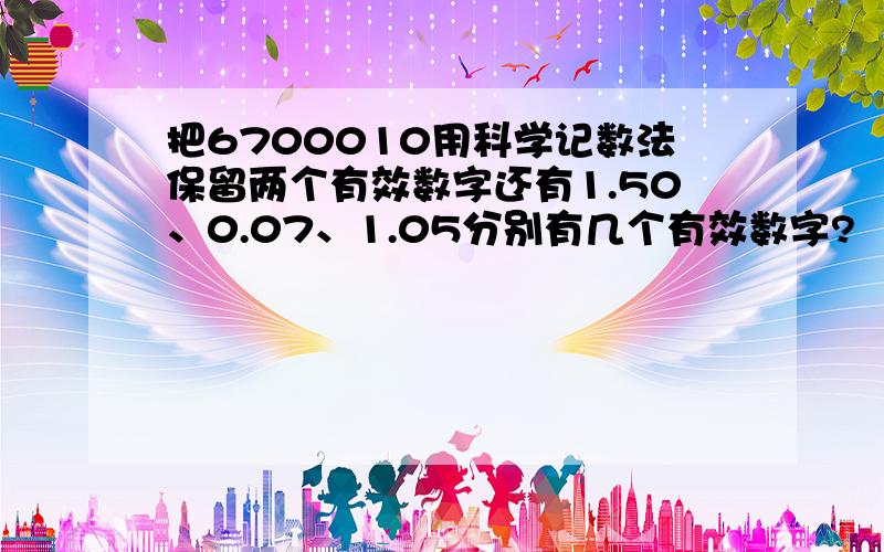 把6700010用科学记数法保留两个有效数字还有1.50、0.07、1.05分别有几个有效数字?