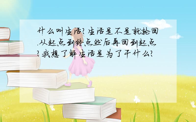 什么叫生活?生活是不是就轮回.从起点到终点然后再回到起点?我想了解生活是为了干什么?